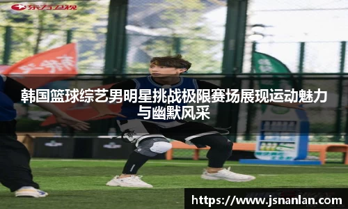 韩国篮球综艺男明星挑战极限赛场展现运动魅力与幽默风采