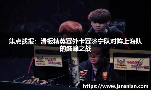 焦点战报：滑板精英赛外卡赛济宁队对阵上海队的巅峰之战