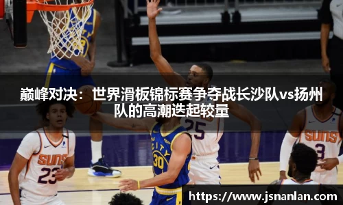 巅峰对决：世界滑板锦标赛争夺战长沙队vs扬州队的高潮迭起较量